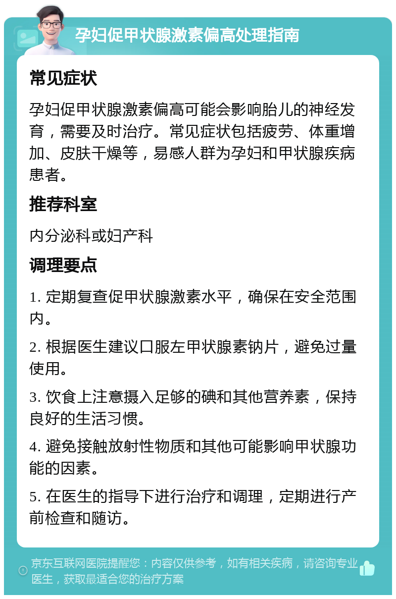 孕妇促甲状腺激素偏高处理指南 常见症状 孕妇促甲状腺激素偏高可能会影响胎儿的神经发育，需要及时治疗。常见症状包括疲劳、体重增加、皮肤干燥等，易感人群为孕妇和甲状腺疾病患者。 推荐科室 内分泌科或妇产科 调理要点 1. 定期复查促甲状腺激素水平，确保在安全范围内。 2. 根据医生建议口服左甲状腺素钠片，避免过量使用。 3. 饮食上注意摄入足够的碘和其他营养素，保持良好的生活习惯。 4. 避免接触放射性物质和其他可能影响甲状腺功能的因素。 5. 在医生的指导下进行治疗和调理，定期进行产前检查和随访。