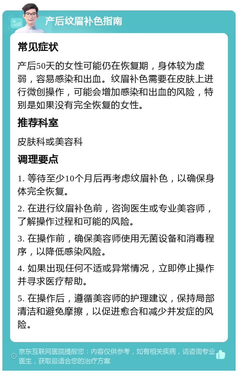 产后纹眉补色指南 常见症状 产后50天的女性可能仍在恢复期，身体较为虚弱，容易感染和出血。纹眉补色需要在皮肤上进行微创操作，可能会增加感染和出血的风险，特别是如果没有完全恢复的女性。 推荐科室 皮肤科或美容科 调理要点 1. 等待至少10个月后再考虑纹眉补色，以确保身体完全恢复。 2. 在进行纹眉补色前，咨询医生或专业美容师，了解操作过程和可能的风险。 3. 在操作前，确保美容师使用无菌设备和消毒程序，以降低感染风险。 4. 如果出现任何不适或异常情况，立即停止操作并寻求医疗帮助。 5. 在操作后，遵循美容师的护理建议，保持局部清洁和避免摩擦，以促进愈合和减少并发症的风险。