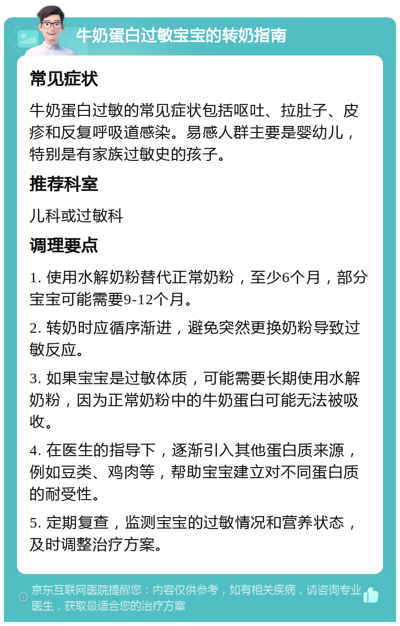 牛奶蛋白过敏宝宝的转奶指南 常见症状 牛奶蛋白过敏的常见症状包括呕吐、拉肚子、皮疹和反复呼吸道感染。易感人群主要是婴幼儿，特别是有家族过敏史的孩子。 推荐科室 儿科或过敏科 调理要点 1. 使用水解奶粉替代正常奶粉，至少6个月，部分宝宝可能需要9-12个月。 2. 转奶时应循序渐进，避免突然更换奶粉导致过敏反应。 3. 如果宝宝是过敏体质，可能需要长期使用水解奶粉，因为正常奶粉中的牛奶蛋白可能无法被吸收。 4. 在医生的指导下，逐渐引入其他蛋白质来源，例如豆类、鸡肉等，帮助宝宝建立对不同蛋白质的耐受性。 5. 定期复查，监测宝宝的过敏情况和营养状态，及时调整治疗方案。