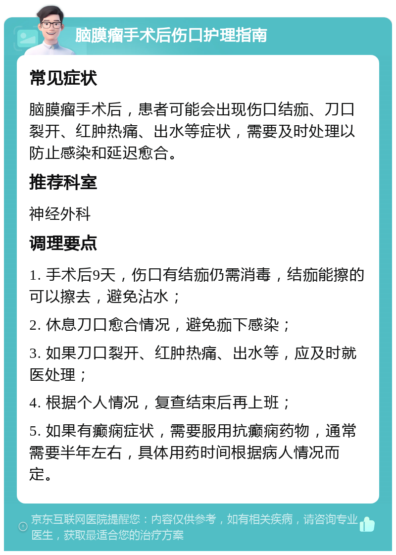 脑膜瘤手术后伤口护理指南 常见症状 脑膜瘤手术后，患者可能会出现伤口结痂、刀口裂开、红肿热痛、出水等症状，需要及时处理以防止感染和延迟愈合。 推荐科室 神经外科 调理要点 1. 手术后9天，伤口有结痂仍需消毒，结痂能擦的可以擦去，避免沾水； 2. 休息刀口愈合情况，避免痂下感染； 3. 如果刀口裂开、红肿热痛、出水等，应及时就医处理； 4. 根据个人情况，复查结束后再上班； 5. 如果有癫痫症状，需要服用抗癫痫药物，通常需要半年左右，具体用药时间根据病人情况而定。