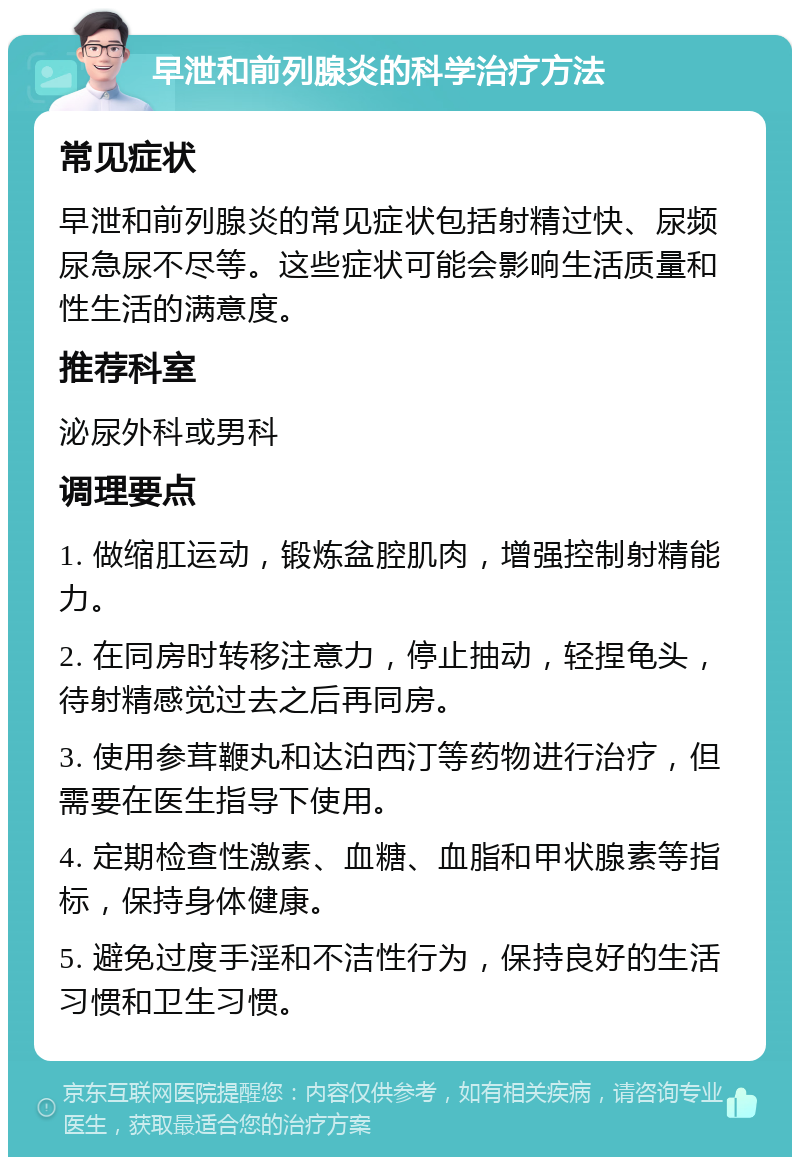 早泄和前列腺炎的科学治疗方法 常见症状 早泄和前列腺炎的常见症状包括射精过快、尿频尿急尿不尽等。这些症状可能会影响生活质量和性生活的满意度。 推荐科室 泌尿外科或男科 调理要点 1. 做缩肛运动，锻炼盆腔肌肉，增强控制射精能力。 2. 在同房时转移注意力，停止抽动，轻捏龟头，待射精感觉过去之后再同房。 3. 使用参茸鞭丸和达泊西汀等药物进行治疗，但需要在医生指导下使用。 4. 定期检查性激素、血糖、血脂和甲状腺素等指标，保持身体健康。 5. 避免过度手淫和不洁性行为，保持良好的生活习惯和卫生习惯。