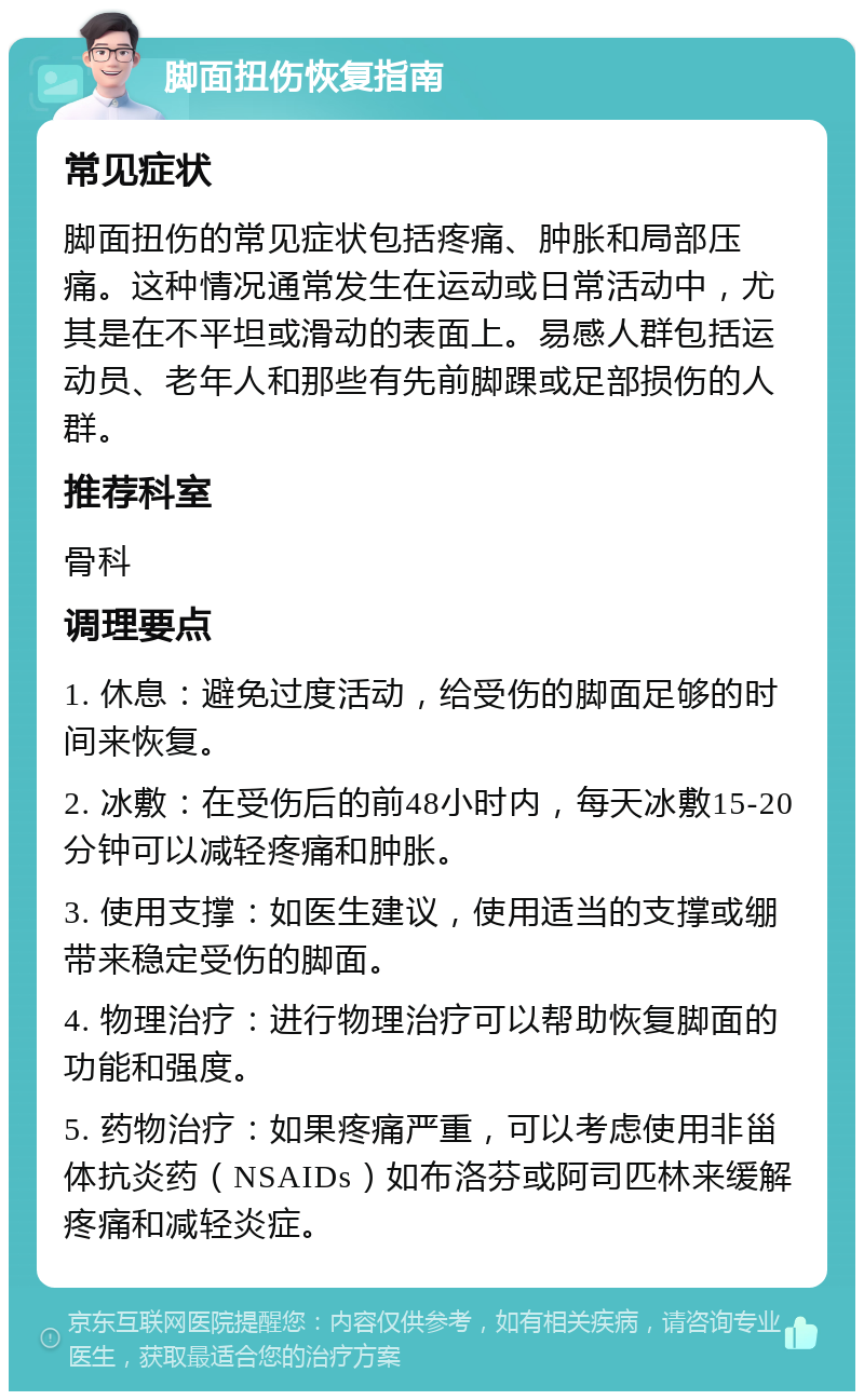 脚面扭伤恢复指南 常见症状 脚面扭伤的常见症状包括疼痛、肿胀和局部压痛。这种情况通常发生在运动或日常活动中，尤其是在不平坦或滑动的表面上。易感人群包括运动员、老年人和那些有先前脚踝或足部损伤的人群。 推荐科室 骨科 调理要点 1. 休息：避免过度活动，给受伤的脚面足够的时间来恢复。 2. 冰敷：在受伤后的前48小时内，每天冰敷15-20分钟可以减轻疼痛和肿胀。 3. 使用支撑：如医生建议，使用适当的支撑或绷带来稳定受伤的脚面。 4. 物理治疗：进行物理治疗可以帮助恢复脚面的功能和强度。 5. 药物治疗：如果疼痛严重，可以考虑使用非甾体抗炎药（NSAIDs）如布洛芬或阿司匹林来缓解疼痛和减轻炎症。