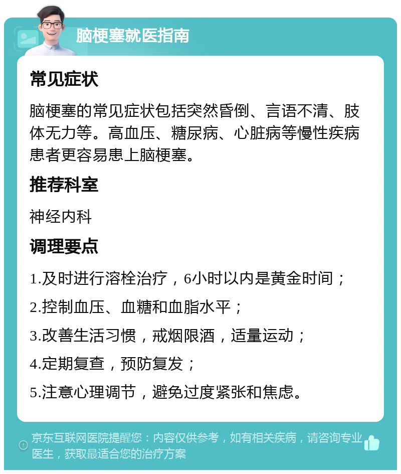 脑梗塞就医指南 常见症状 脑梗塞的常见症状包括突然昏倒、言语不清、肢体无力等。高血压、糖尿病、心脏病等慢性疾病患者更容易患上脑梗塞。 推荐科室 神经内科 调理要点 1.及时进行溶栓治疗，6小时以内是黄金时间； 2.控制血压、血糖和血脂水平； 3.改善生活习惯，戒烟限酒，适量运动； 4.定期复查，预防复发； 5.注意心理调节，避免过度紧张和焦虑。