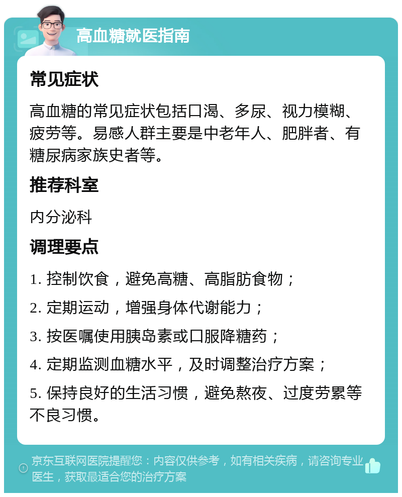 高血糖就医指南 常见症状 高血糖的常见症状包括口渴、多尿、视力模糊、疲劳等。易感人群主要是中老年人、肥胖者、有糖尿病家族史者等。 推荐科室 内分泌科 调理要点 1. 控制饮食，避免高糖、高脂肪食物； 2. 定期运动，增强身体代谢能力； 3. 按医嘱使用胰岛素或口服降糖药； 4. 定期监测血糖水平，及时调整治疗方案； 5. 保持良好的生活习惯，避免熬夜、过度劳累等不良习惯。