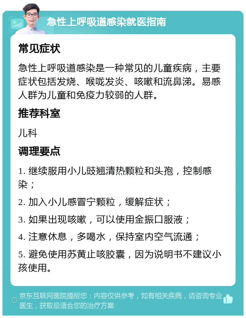 急性上呼吸道感染就医指南 常见症状 急性上呼吸道感染是一种常见的儿童疾病，主要症状包括发烧、喉咙发炎、咳嗽和流鼻涕。易感人群为儿童和免疫力较弱的人群。 推荐科室 儿科 调理要点 1. 继续服用小儿豉翘清热颗粒和头孢，控制感染； 2. 加入小儿感冒宁颗粒，缓解症状； 3. 如果出现咳嗽，可以使用金振口服液； 4. 注意休息，多喝水，保持室内空气流通； 5. 避免使用苏黄止咳胶囊，因为说明书不建议小孩使用。