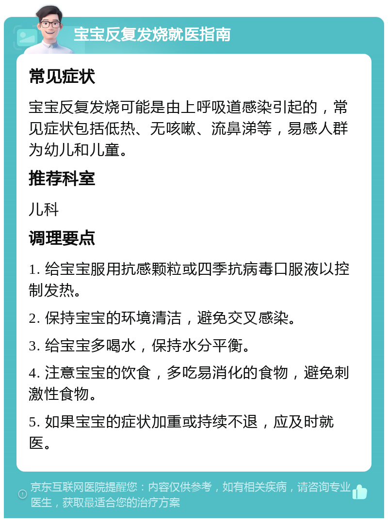 宝宝反复发烧就医指南 常见症状 宝宝反复发烧可能是由上呼吸道感染引起的，常见症状包括低热、无咳嗽、流鼻涕等，易感人群为幼儿和儿童。 推荐科室 儿科 调理要点 1. 给宝宝服用抗感颗粒或四季抗病毒口服液以控制发热。 2. 保持宝宝的环境清洁，避免交叉感染。 3. 给宝宝多喝水，保持水分平衡。 4. 注意宝宝的饮食，多吃易消化的食物，避免刺激性食物。 5. 如果宝宝的症状加重或持续不退，应及时就医。