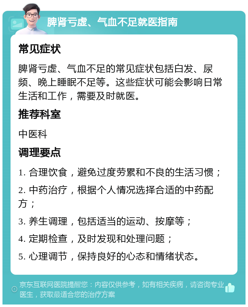 脾肾亏虚、气血不足就医指南 常见症状 脾肾亏虚、气血不足的常见症状包括白发、尿频、晚上睡眠不足等。这些症状可能会影响日常生活和工作，需要及时就医。 推荐科室 中医科 调理要点 1. 合理饮食，避免过度劳累和不良的生活习惯； 2. 中药治疗，根据个人情况选择合适的中药配方； 3. 养生调理，包括适当的运动、按摩等； 4. 定期检查，及时发现和处理问题； 5. 心理调节，保持良好的心态和情绪状态。