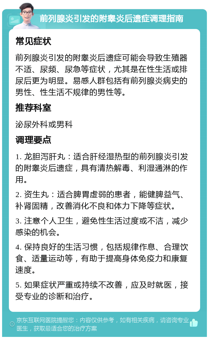 前列腺炎引发的附睾炎后遗症调理指南 常见症状 前列腺炎引发的附睾炎后遗症可能会导致生殖器不适、尿频、尿急等症状，尤其是在性生活或排尿后更为明显。易感人群包括有前列腺炎病史的男性、性生活不规律的男性等。 推荐科室 泌尿外科或男科 调理要点 1. 龙胆泻肝丸：适合肝经湿热型的前列腺炎引发的附睾炎后遗症，具有清热解毒、利湿通淋的作用。 2. 资生丸：适合脾胃虚弱的患者，能健脾益气、补肾固精，改善消化不良和体力下降等症状。 3. 注意个人卫生，避免性生活过度或不洁，减少感染的机会。 4. 保持良好的生活习惯，包括规律作息、合理饮食、适量运动等，有助于提高身体免疫力和康复速度。 5. 如果症状严重或持续不改善，应及时就医，接受专业的诊断和治疗。