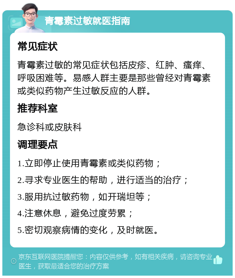 青霉素过敏就医指南 常见症状 青霉素过敏的常见症状包括皮疹、红肿、瘙痒、呼吸困难等。易感人群主要是那些曾经对青霉素或类似药物产生过敏反应的人群。 推荐科室 急诊科或皮肤科 调理要点 1.立即停止使用青霉素或类似药物； 2.寻求专业医生的帮助，进行适当的治疗； 3.服用抗过敏药物，如开瑞坦等； 4.注意休息，避免过度劳累； 5.密切观察病情的变化，及时就医。