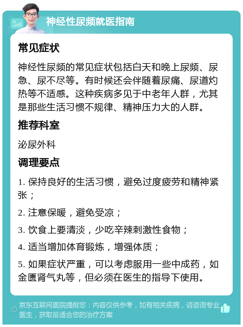 神经性尿频就医指南 常见症状 神经性尿频的常见症状包括白天和晚上尿频、尿急、尿不尽等。有时候还会伴随着尿痛、尿道灼热等不适感。这种疾病多见于中老年人群，尤其是那些生活习惯不规律、精神压力大的人群。 推荐科室 泌尿外科 调理要点 1. 保持良好的生活习惯，避免过度疲劳和精神紧张； 2. 注意保暖，避免受凉； 3. 饮食上要清淡，少吃辛辣刺激性食物； 4. 适当增加体育锻炼，增强体质； 5. 如果症状严重，可以考虑服用一些中成药，如金匮肾气丸等，但必须在医生的指导下使用。