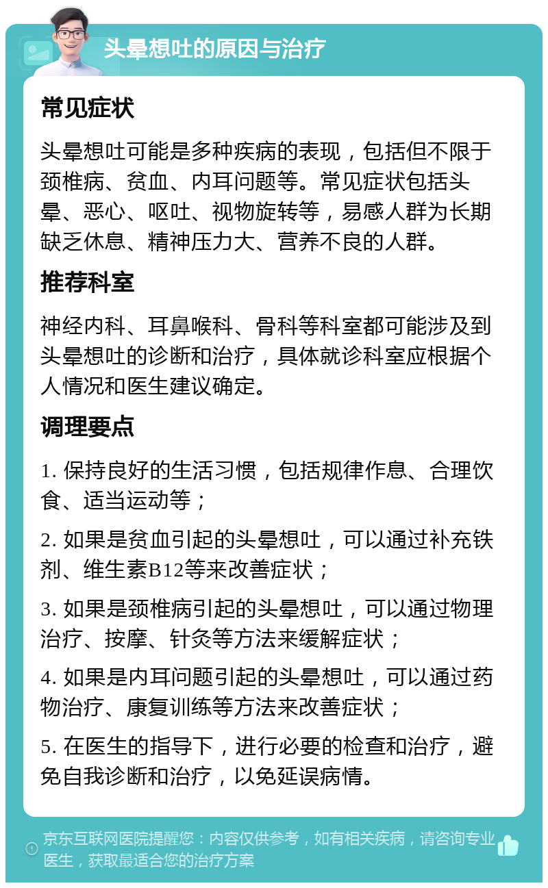 头晕想吐的原因与治疗 常见症状 头晕想吐可能是多种疾病的表现，包括但不限于颈椎病、贫血、内耳问题等。常见症状包括头晕、恶心、呕吐、视物旋转等，易感人群为长期缺乏休息、精神压力大、营养不良的人群。 推荐科室 神经内科、耳鼻喉科、骨科等科室都可能涉及到头晕想吐的诊断和治疗，具体就诊科室应根据个人情况和医生建议确定。 调理要点 1. 保持良好的生活习惯，包括规律作息、合理饮食、适当运动等； 2. 如果是贫血引起的头晕想吐，可以通过补充铁剂、维生素B12等来改善症状； 3. 如果是颈椎病引起的头晕想吐，可以通过物理治疗、按摩、针灸等方法来缓解症状； 4. 如果是内耳问题引起的头晕想吐，可以通过药物治疗、康复训练等方法来改善症状； 5. 在医生的指导下，进行必要的检查和治疗，避免自我诊断和治疗，以免延误病情。