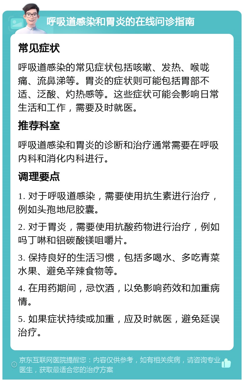 呼吸道感染和胃炎的在线问诊指南 常见症状 呼吸道感染的常见症状包括咳嗽、发热、喉咙痛、流鼻涕等。胃炎的症状则可能包括胃部不适、泛酸、灼热感等。这些症状可能会影响日常生活和工作，需要及时就医。 推荐科室 呼吸道感染和胃炎的诊断和治疗通常需要在呼吸内科和消化内科进行。 调理要点 1. 对于呼吸道感染，需要使用抗生素进行治疗，例如头孢地尼胶囊。 2. 对于胃炎，需要使用抗酸药物进行治疗，例如吗丁啉和铝碳酸镁咀嚼片。 3. 保持良好的生活习惯，包括多喝水、多吃青菜水果、避免辛辣食物等。 4. 在用药期间，忌饮酒，以免影响药效和加重病情。 5. 如果症状持续或加重，应及时就医，避免延误治疗。