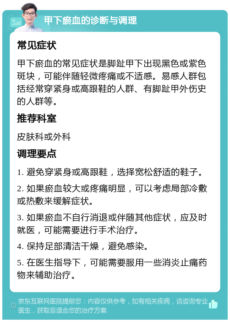 甲下瘀血的诊断与调理 常见症状 甲下瘀血的常见症状是脚趾甲下出现黑色或紫色斑块，可能伴随轻微疼痛或不适感。易感人群包括经常穿紧身或高跟鞋的人群、有脚趾甲外伤史的人群等。 推荐科室 皮肤科或外科 调理要点 1. 避免穿紧身或高跟鞋，选择宽松舒适的鞋子。 2. 如果瘀血较大或疼痛明显，可以考虑局部冷敷或热敷来缓解症状。 3. 如果瘀血不自行消退或伴随其他症状，应及时就医，可能需要进行手术治疗。 4. 保持足部清洁干燥，避免感染。 5. 在医生指导下，可能需要服用一些消炎止痛药物来辅助治疗。