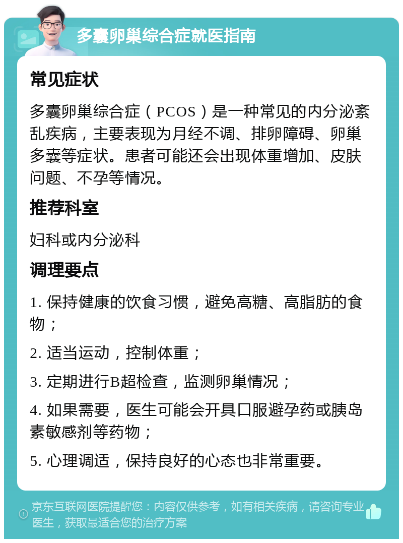 多囊卵巢综合症就医指南 常见症状 多囊卵巢综合症（PCOS）是一种常见的内分泌紊乱疾病，主要表现为月经不调、排卵障碍、卵巢多囊等症状。患者可能还会出现体重增加、皮肤问题、不孕等情况。 推荐科室 妇科或内分泌科 调理要点 1. 保持健康的饮食习惯，避免高糖、高脂肪的食物； 2. 适当运动，控制体重； 3. 定期进行B超检查，监测卵巢情况； 4. 如果需要，医生可能会开具口服避孕药或胰岛素敏感剂等药物； 5. 心理调适，保持良好的心态也非常重要。