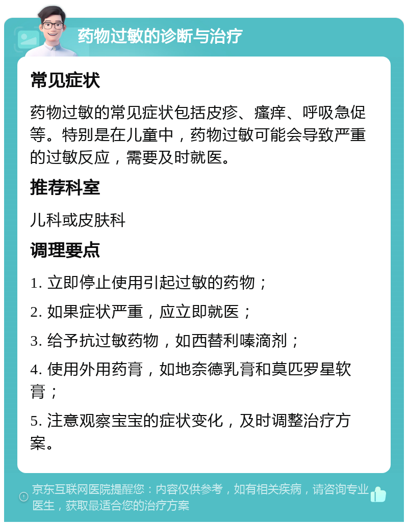 药物过敏的诊断与治疗 常见症状 药物过敏的常见症状包括皮疹、瘙痒、呼吸急促等。特别是在儿童中，药物过敏可能会导致严重的过敏反应，需要及时就医。 推荐科室 儿科或皮肤科 调理要点 1. 立即停止使用引起过敏的药物； 2. 如果症状严重，应立即就医； 3. 给予抗过敏药物，如西替利嗪滴剂； 4. 使用外用药膏，如地奈德乳膏和莫匹罗星软膏； 5. 注意观察宝宝的症状变化，及时调整治疗方案。