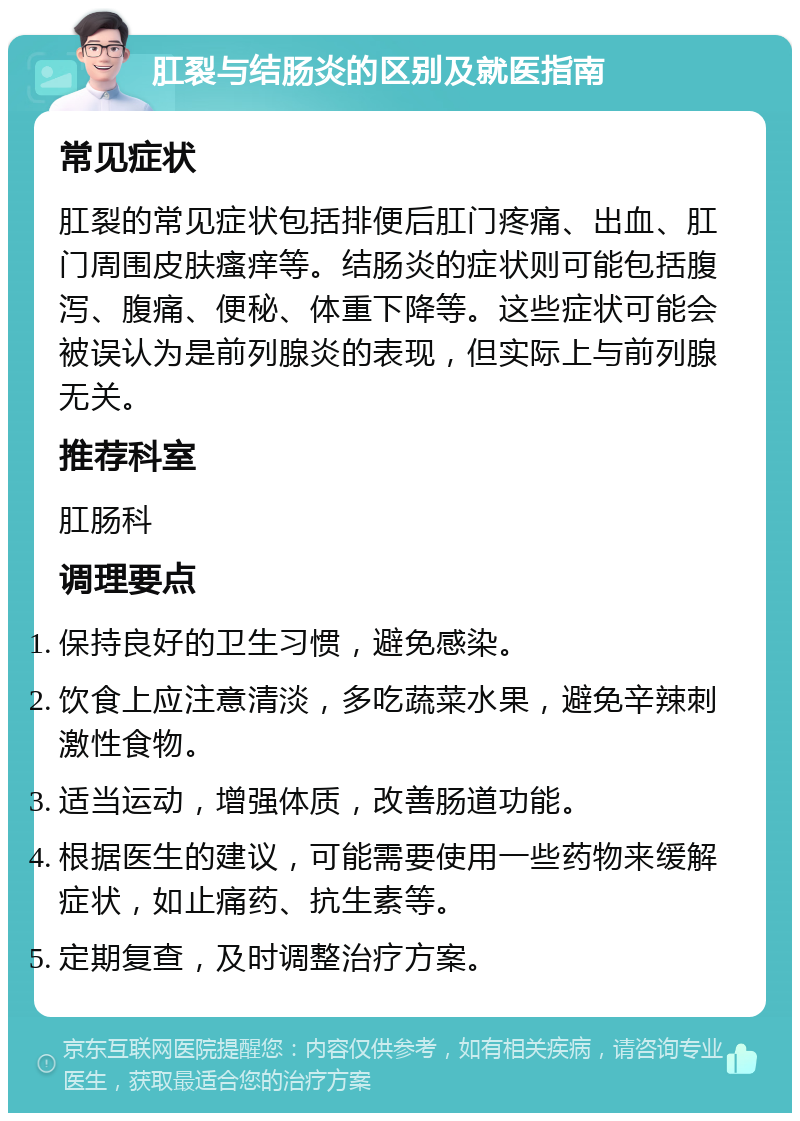 肛裂与结肠炎的区别及就医指南 常见症状 肛裂的常见症状包括排便后肛门疼痛、出血、肛门周围皮肤瘙痒等。结肠炎的症状则可能包括腹泻、腹痛、便秘、体重下降等。这些症状可能会被误认为是前列腺炎的表现，但实际上与前列腺无关。 推荐科室 肛肠科 调理要点 保持良好的卫生习惯，避免感染。 饮食上应注意清淡，多吃蔬菜水果，避免辛辣刺激性食物。 适当运动，增强体质，改善肠道功能。 根据医生的建议，可能需要使用一些药物来缓解症状，如止痛药、抗生素等。 定期复查，及时调整治疗方案。