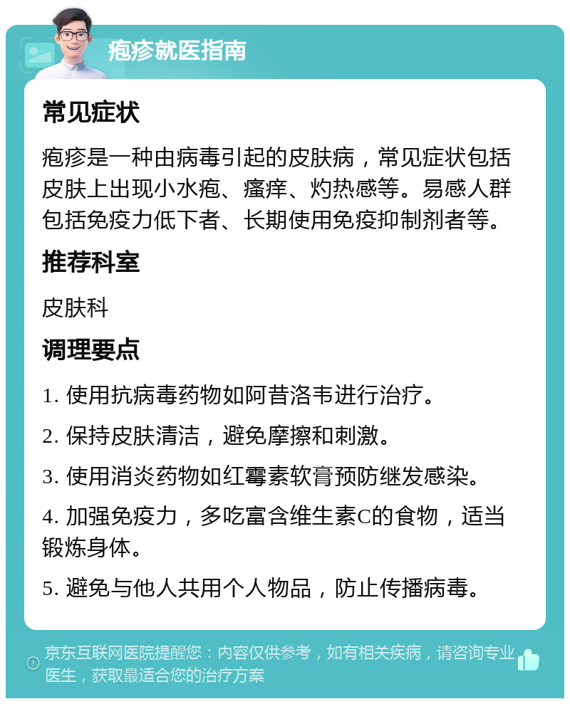 疱疹就医指南 常见症状 疱疹是一种由病毒引起的皮肤病，常见症状包括皮肤上出现小水疱、瘙痒、灼热感等。易感人群包括免疫力低下者、长期使用免疫抑制剂者等。 推荐科室 皮肤科 调理要点 1. 使用抗病毒药物如阿昔洛韦进行治疗。 2. 保持皮肤清洁，避免摩擦和刺激。 3. 使用消炎药物如红霉素软膏预防继发感染。 4. 加强免疫力，多吃富含维生素C的食物，适当锻炼身体。 5. 避免与他人共用个人物品，防止传播病毒。