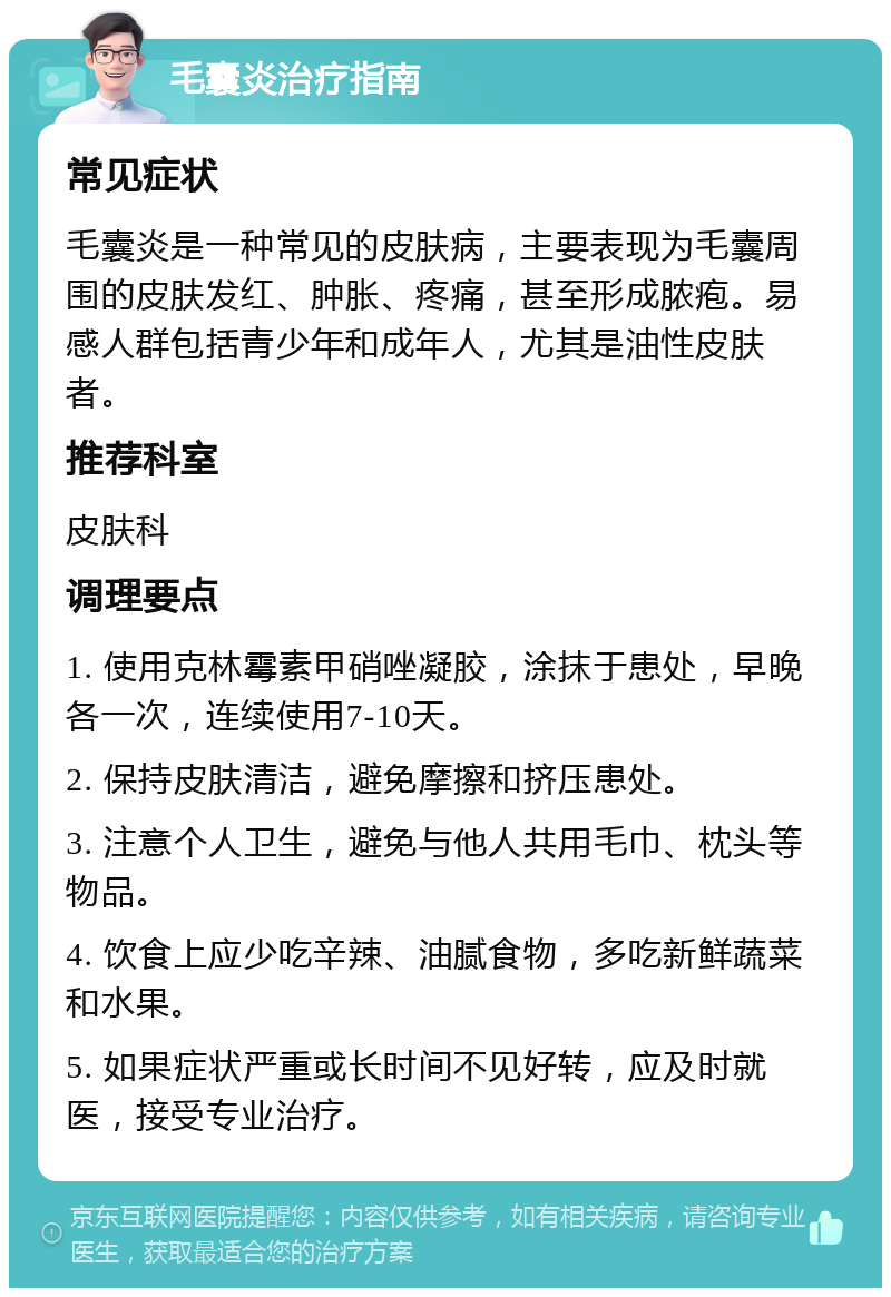 毛囊炎治疗指南 常见症状 毛囊炎是一种常见的皮肤病，主要表现为毛囊周围的皮肤发红、肿胀、疼痛，甚至形成脓疱。易感人群包括青少年和成年人，尤其是油性皮肤者。 推荐科室 皮肤科 调理要点 1. 使用克林霉素甲硝唑凝胶，涂抹于患处，早晚各一次，连续使用7-10天。 2. 保持皮肤清洁，避免摩擦和挤压患处。 3. 注意个人卫生，避免与他人共用毛巾、枕头等物品。 4. 饮食上应少吃辛辣、油腻食物，多吃新鲜蔬菜和水果。 5. 如果症状严重或长时间不见好转，应及时就医，接受专业治疗。