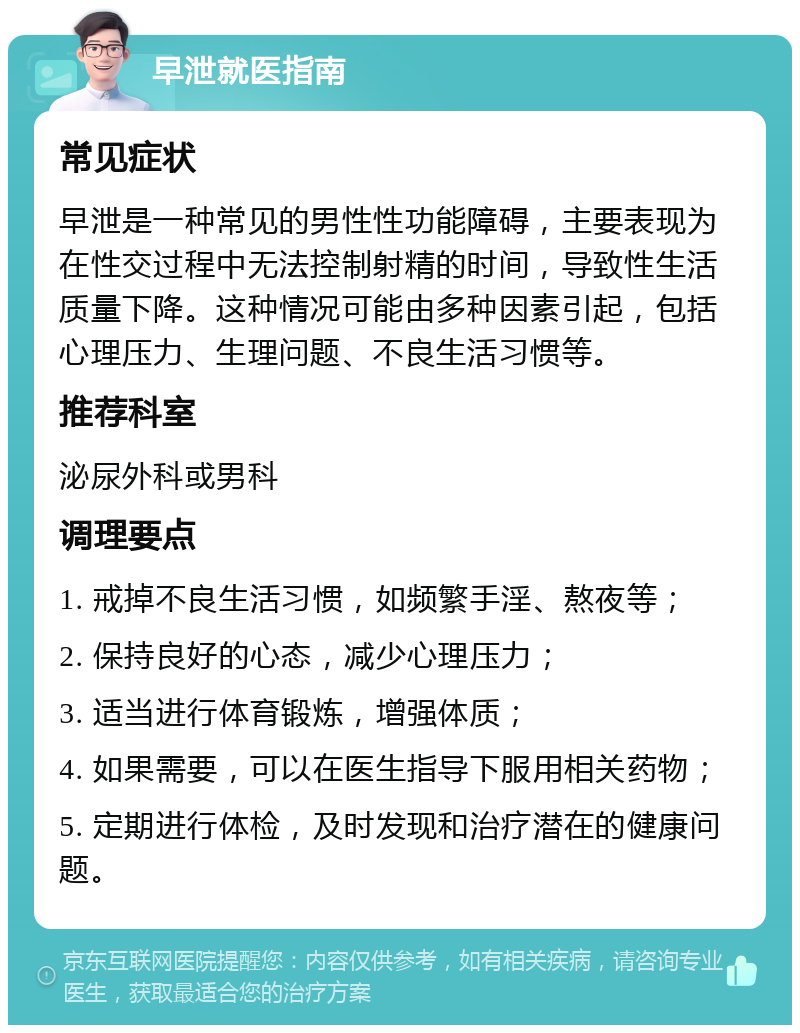 早泄就医指南 常见症状 早泄是一种常见的男性性功能障碍，主要表现为在性交过程中无法控制射精的时间，导致性生活质量下降。这种情况可能由多种因素引起，包括心理压力、生理问题、不良生活习惯等。 推荐科室 泌尿外科或男科 调理要点 1. 戒掉不良生活习惯，如频繁手淫、熬夜等； 2. 保持良好的心态，减少心理压力； 3. 适当进行体育锻炼，增强体质； 4. 如果需要，可以在医生指导下服用相关药物； 5. 定期进行体检，及时发现和治疗潜在的健康问题。