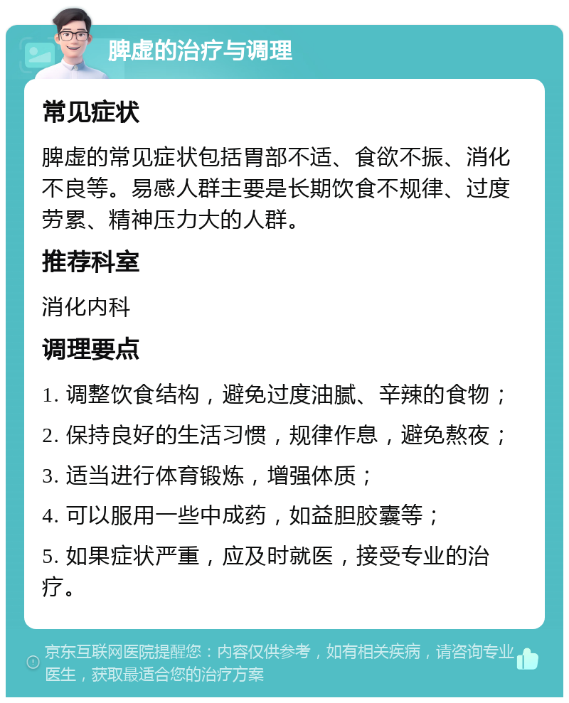 脾虚的治疗与调理 常见症状 脾虚的常见症状包括胃部不适、食欲不振、消化不良等。易感人群主要是长期饮食不规律、过度劳累、精神压力大的人群。 推荐科室 消化内科 调理要点 1. 调整饮食结构，避免过度油腻、辛辣的食物； 2. 保持良好的生活习惯，规律作息，避免熬夜； 3. 适当进行体育锻炼，增强体质； 4. 可以服用一些中成药，如益胆胶囊等； 5. 如果症状严重，应及时就医，接受专业的治疗。