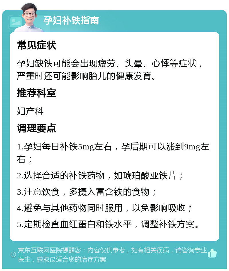 孕妇补铁指南 常见症状 孕妇缺铁可能会出现疲劳、头晕、心悸等症状，严重时还可能影响胎儿的健康发育。 推荐科室 妇产科 调理要点 1.孕妇每日补铁5mg左右，孕后期可以涨到9mg左右； 2.选择合适的补铁药物，如琥珀酸亚铁片； 3.注意饮食，多摄入富含铁的食物； 4.避免与其他药物同时服用，以免影响吸收； 5.定期检查血红蛋白和铁水平，调整补铁方案。