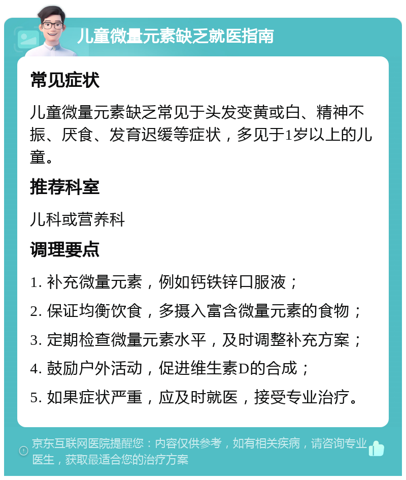 儿童微量元素缺乏就医指南 常见症状 儿童微量元素缺乏常见于头发变黄或白、精神不振、厌食、发育迟缓等症状，多见于1岁以上的儿童。 推荐科室 儿科或营养科 调理要点 1. 补充微量元素，例如钙铁锌口服液； 2. 保证均衡饮食，多摄入富含微量元素的食物； 3. 定期检查微量元素水平，及时调整补充方案； 4. 鼓励户外活动，促进维生素D的合成； 5. 如果症状严重，应及时就医，接受专业治疗。