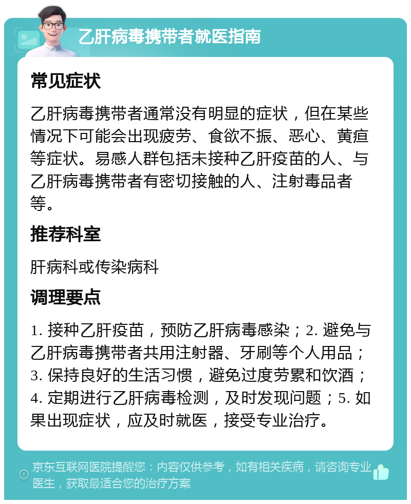 乙肝病毒携带者就医指南 常见症状 乙肝病毒携带者通常没有明显的症状，但在某些情况下可能会出现疲劳、食欲不振、恶心、黄疸等症状。易感人群包括未接种乙肝疫苗的人、与乙肝病毒携带者有密切接触的人、注射毒品者等。 推荐科室 肝病科或传染病科 调理要点 1. 接种乙肝疫苗，预防乙肝病毒感染；2. 避免与乙肝病毒携带者共用注射器、牙刷等个人用品；3. 保持良好的生活习惯，避免过度劳累和饮酒；4. 定期进行乙肝病毒检测，及时发现问题；5. 如果出现症状，应及时就医，接受专业治疗。