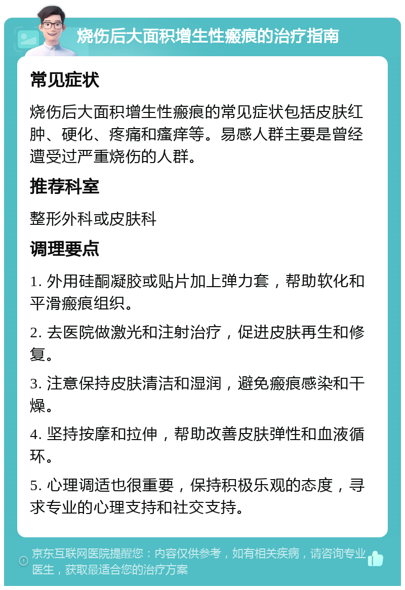 烧伤后大面积增生性瘢痕的治疗指南 常见症状 烧伤后大面积增生性瘢痕的常见症状包括皮肤红肿、硬化、疼痛和瘙痒等。易感人群主要是曾经遭受过严重烧伤的人群。 推荐科室 整形外科或皮肤科 调理要点 1. 外用硅酮凝胶或贴片加上弹力套，帮助软化和平滑瘢痕组织。 2. 去医院做激光和注射治疗，促进皮肤再生和修复。 3. 注意保持皮肤清洁和湿润，避免瘢痕感染和干燥。 4. 坚持按摩和拉伸，帮助改善皮肤弹性和血液循环。 5. 心理调适也很重要，保持积极乐观的态度，寻求专业的心理支持和社交支持。