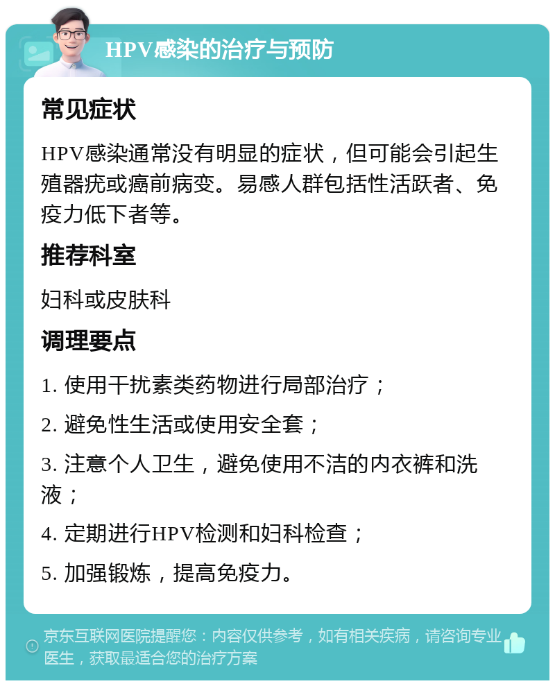 HPV感染的治疗与预防 常见症状 HPV感染通常没有明显的症状，但可能会引起生殖器疣或癌前病变。易感人群包括性活跃者、免疫力低下者等。 推荐科室 妇科或皮肤科 调理要点 1. 使用干扰素类药物进行局部治疗； 2. 避免性生活或使用安全套； 3. 注意个人卫生，避免使用不洁的内衣裤和洗液； 4. 定期进行HPV检测和妇科检查； 5. 加强锻炼，提高免疫力。