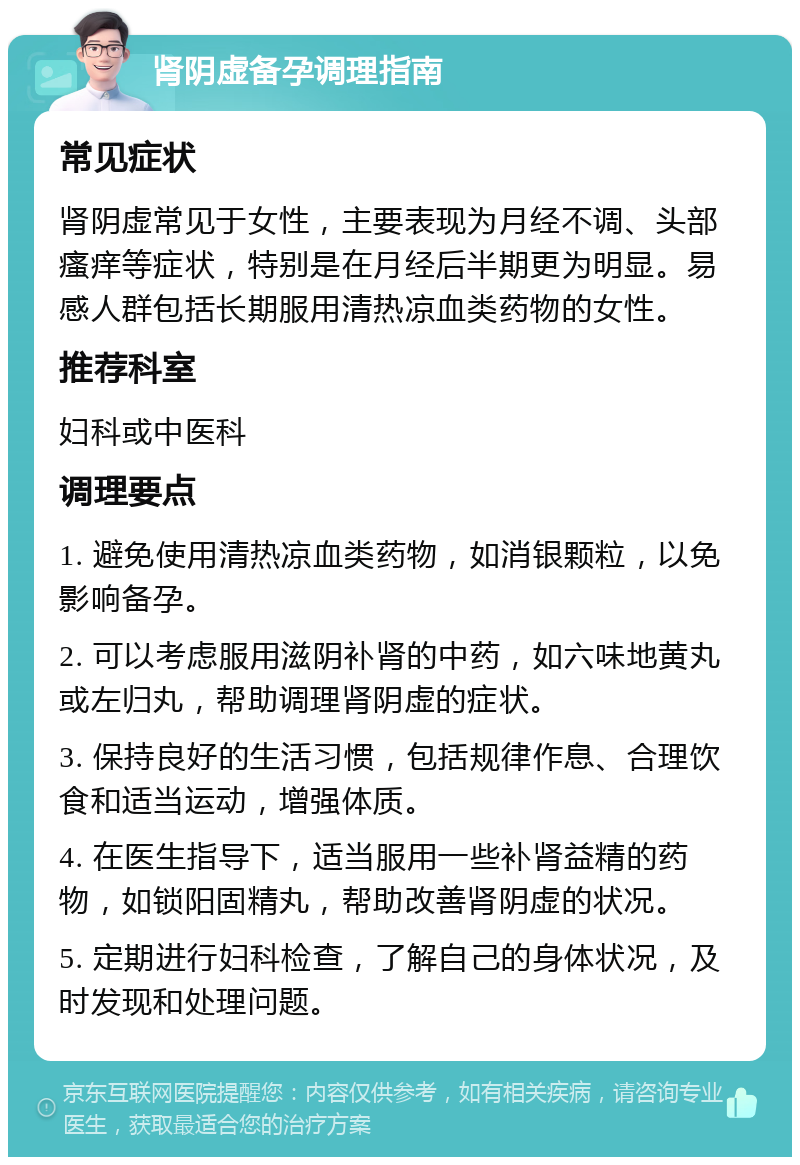 肾阴虚备孕调理指南 常见症状 肾阴虚常见于女性，主要表现为月经不调、头部瘙痒等症状，特别是在月经后半期更为明显。易感人群包括长期服用清热凉血类药物的女性。 推荐科室 妇科或中医科 调理要点 1. 避免使用清热凉血类药物，如消银颗粒，以免影响备孕。 2. 可以考虑服用滋阴补肾的中药，如六味地黄丸或左归丸，帮助调理肾阴虚的症状。 3. 保持良好的生活习惯，包括规律作息、合理饮食和适当运动，增强体质。 4. 在医生指导下，适当服用一些补肾益精的药物，如锁阳固精丸，帮助改善肾阴虚的状况。 5. 定期进行妇科检查，了解自己的身体状况，及时发现和处理问题。