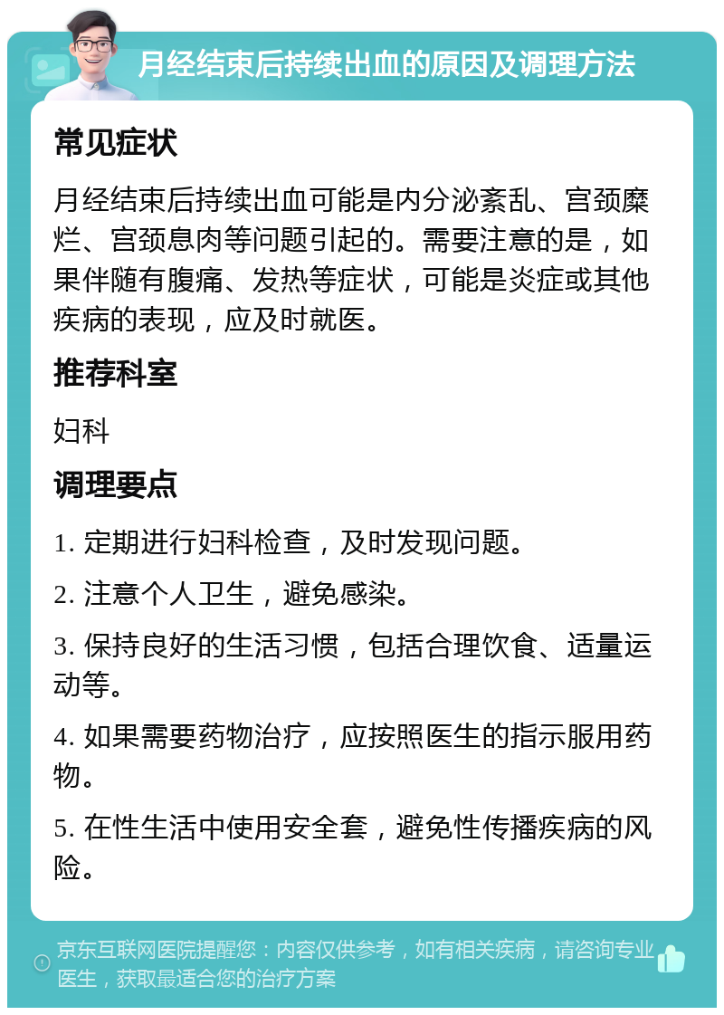 月经结束后持续出血的原因及调理方法 常见症状 月经结束后持续出血可能是内分泌紊乱、宫颈糜烂、宫颈息肉等问题引起的。需要注意的是，如果伴随有腹痛、发热等症状，可能是炎症或其他疾病的表现，应及时就医。 推荐科室 妇科 调理要点 1. 定期进行妇科检查，及时发现问题。 2. 注意个人卫生，避免感染。 3. 保持良好的生活习惯，包括合理饮食、适量运动等。 4. 如果需要药物治疗，应按照医生的指示服用药物。 5. 在性生活中使用安全套，避免性传播疾病的风险。