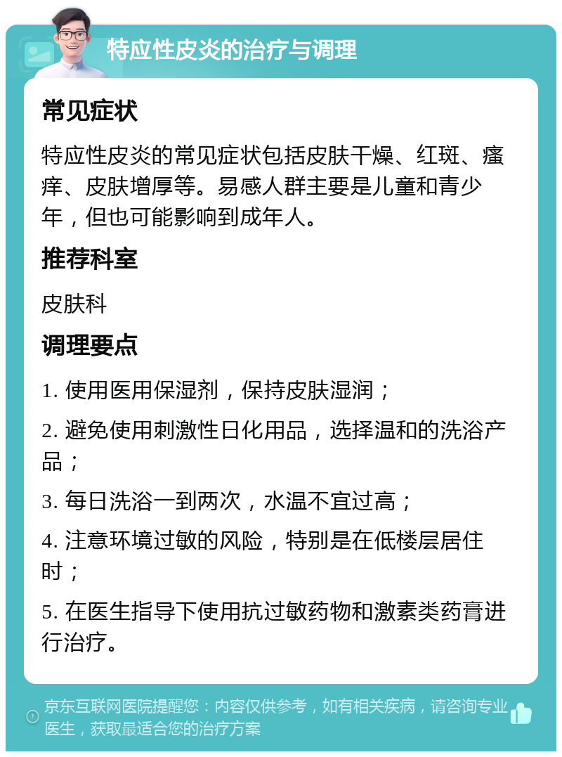 特应性皮炎的治疗与调理 常见症状 特应性皮炎的常见症状包括皮肤干燥、红斑、瘙痒、皮肤增厚等。易感人群主要是儿童和青少年，但也可能影响到成年人。 推荐科室 皮肤科 调理要点 1. 使用医用保湿剂，保持皮肤湿润； 2. 避免使用刺激性日化用品，选择温和的洗浴产品； 3. 每日洗浴一到两次，水温不宜过高； 4. 注意环境过敏的风险，特别是在低楼层居住时； 5. 在医生指导下使用抗过敏药物和激素类药膏进行治疗。