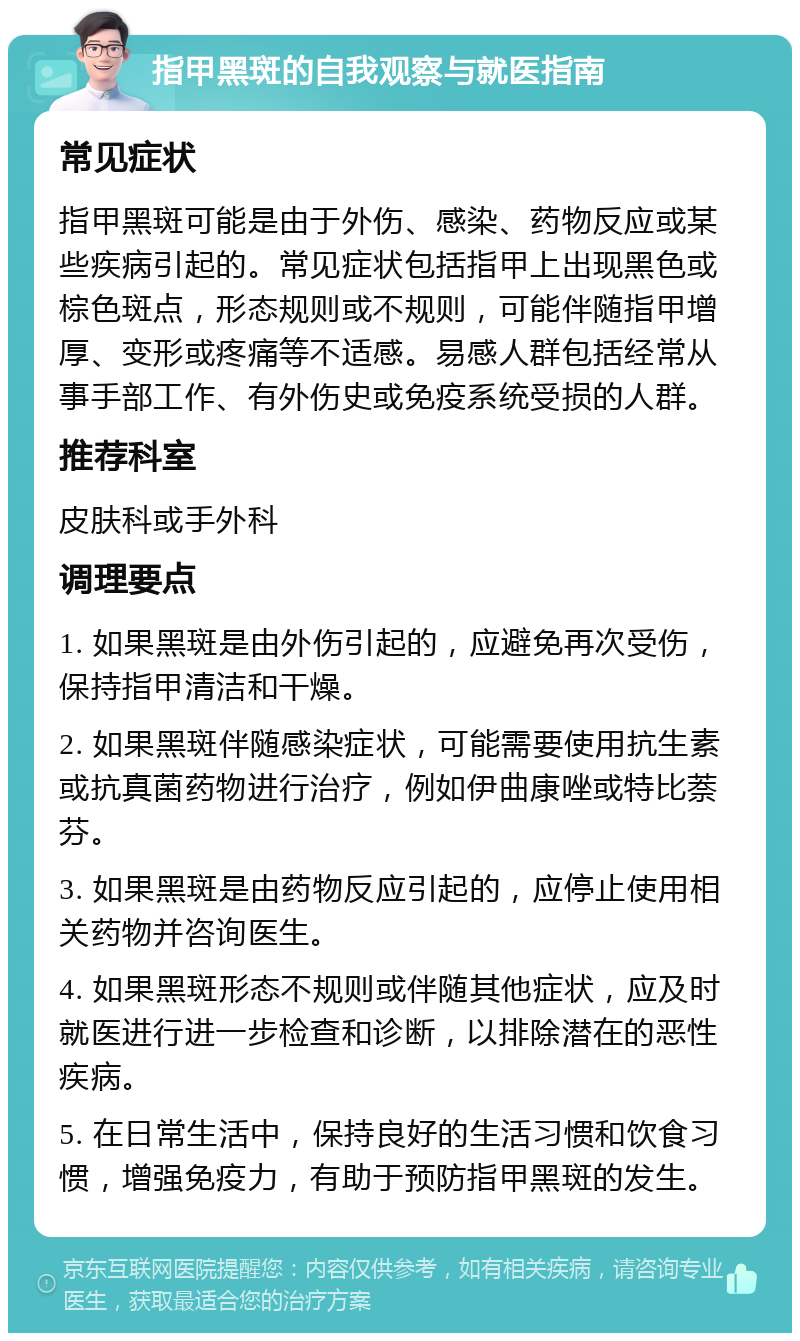 指甲黑斑的自我观察与就医指南 常见症状 指甲黑斑可能是由于外伤、感染、药物反应或某些疾病引起的。常见症状包括指甲上出现黑色或棕色斑点，形态规则或不规则，可能伴随指甲增厚、变形或疼痛等不适感。易感人群包括经常从事手部工作、有外伤史或免疫系统受损的人群。 推荐科室 皮肤科或手外科 调理要点 1. 如果黑斑是由外伤引起的，应避免再次受伤，保持指甲清洁和干燥。 2. 如果黑斑伴随感染症状，可能需要使用抗生素或抗真菌药物进行治疗，例如伊曲康唑或特比萘芬。 3. 如果黑斑是由药物反应引起的，应停止使用相关药物并咨询医生。 4. 如果黑斑形态不规则或伴随其他症状，应及时就医进行进一步检查和诊断，以排除潜在的恶性疾病。 5. 在日常生活中，保持良好的生活习惯和饮食习惯，增强免疫力，有助于预防指甲黑斑的发生。