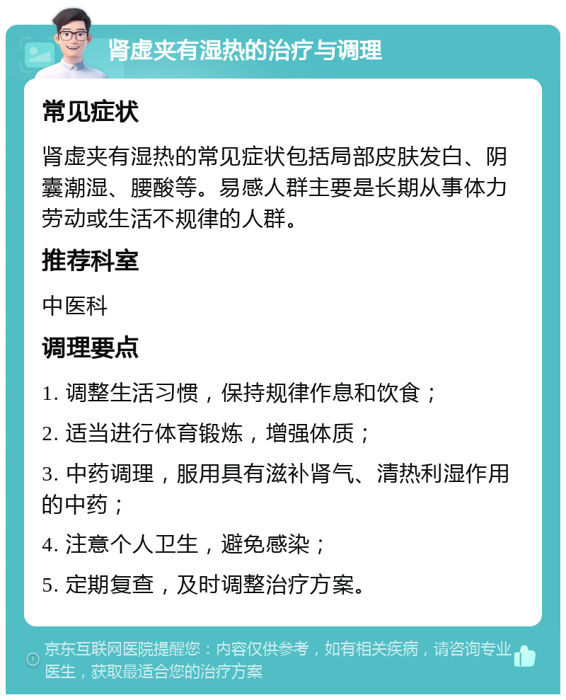 肾虚夹有湿热的治疗与调理 常见症状 肾虚夹有湿热的常见症状包括局部皮肤发白、阴囊潮湿、腰酸等。易感人群主要是长期从事体力劳动或生活不规律的人群。 推荐科室 中医科 调理要点 1. 调整生活习惯，保持规律作息和饮食； 2. 适当进行体育锻炼，增强体质； 3. 中药调理，服用具有滋补肾气、清热利湿作用的中药； 4. 注意个人卫生，避免感染； 5. 定期复查，及时调整治疗方案。