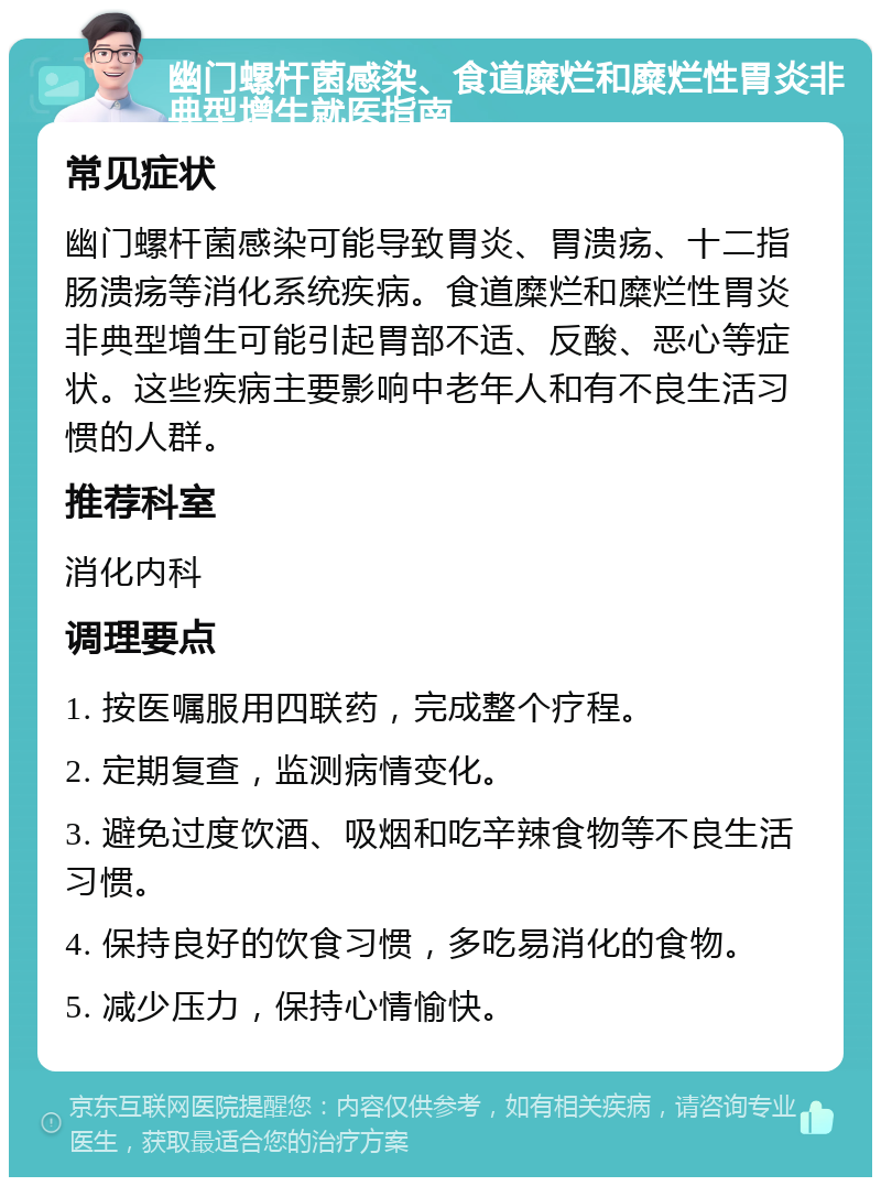 幽门螺杆菌感染、食道糜烂和糜烂性胃炎非典型增生就医指南 常见症状 幽门螺杆菌感染可能导致胃炎、胃溃疡、十二指肠溃疡等消化系统疾病。食道糜烂和糜烂性胃炎非典型增生可能引起胃部不适、反酸、恶心等症状。这些疾病主要影响中老年人和有不良生活习惯的人群。 推荐科室 消化内科 调理要点 1. 按医嘱服用四联药，完成整个疗程。 2. 定期复查，监测病情变化。 3. 避免过度饮酒、吸烟和吃辛辣食物等不良生活习惯。 4. 保持良好的饮食习惯，多吃易消化的食物。 5. 减少压力，保持心情愉快。