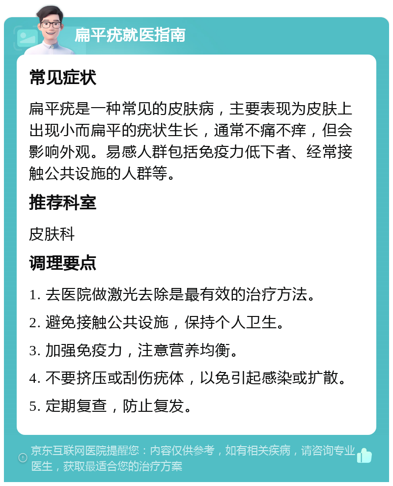 扁平疣就医指南 常见症状 扁平疣是一种常见的皮肤病，主要表现为皮肤上出现小而扁平的疣状生长，通常不痛不痒，但会影响外观。易感人群包括免疫力低下者、经常接触公共设施的人群等。 推荐科室 皮肤科 调理要点 1. 去医院做激光去除是最有效的治疗方法。 2. 避免接触公共设施，保持个人卫生。 3. 加强免疫力，注意营养均衡。 4. 不要挤压或刮伤疣体，以免引起感染或扩散。 5. 定期复查，防止复发。