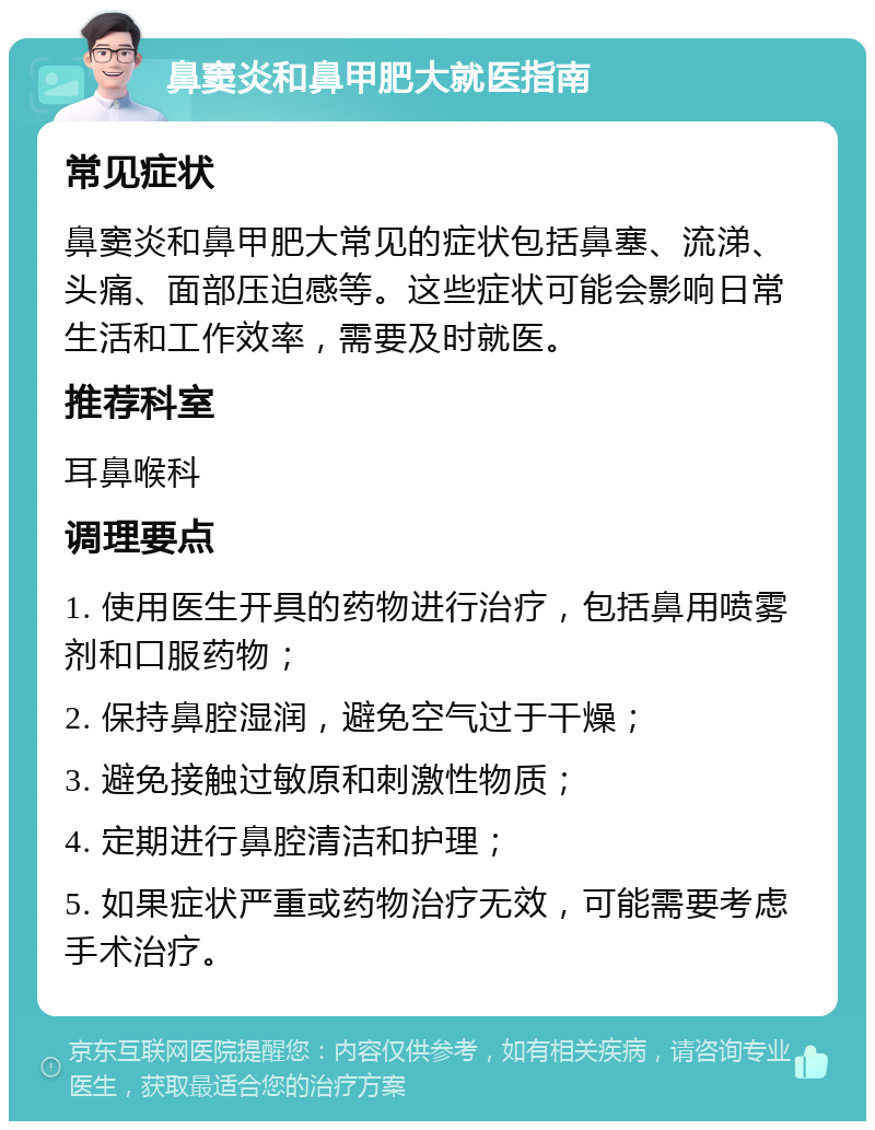 鼻窦炎和鼻甲肥大就医指南 常见症状 鼻窦炎和鼻甲肥大常见的症状包括鼻塞、流涕、头痛、面部压迫感等。这些症状可能会影响日常生活和工作效率，需要及时就医。 推荐科室 耳鼻喉科 调理要点 1. 使用医生开具的药物进行治疗，包括鼻用喷雾剂和口服药物； 2. 保持鼻腔湿润，避免空气过于干燥； 3. 避免接触过敏原和刺激性物质； 4. 定期进行鼻腔清洁和护理； 5. 如果症状严重或药物治疗无效，可能需要考虑手术治疗。