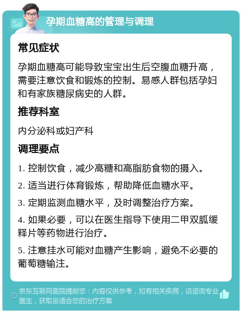 孕期血糖高的管理与调理 常见症状 孕期血糖高可能导致宝宝出生后空腹血糖升高，需要注意饮食和锻炼的控制。易感人群包括孕妇和有家族糖尿病史的人群。 推荐科室 内分泌科或妇产科 调理要点 1. 控制饮食，减少高糖和高脂肪食物的摄入。 2. 适当进行体育锻炼，帮助降低血糖水平。 3. 定期监测血糖水平，及时调整治疗方案。 4. 如果必要，可以在医生指导下使用二甲双胍缓释片等药物进行治疗。 5. 注意挂水可能对血糖产生影响，避免不必要的葡萄糖输注。