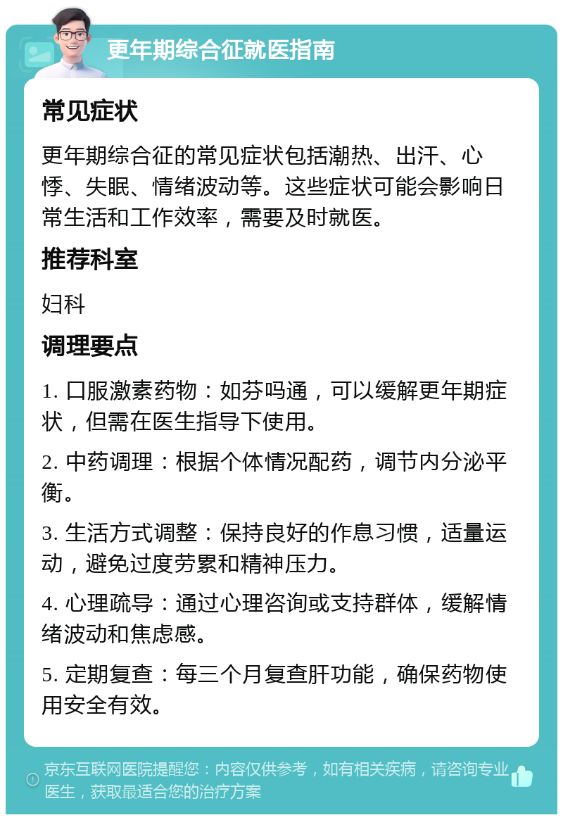 更年期综合征就医指南 常见症状 更年期综合征的常见症状包括潮热、出汗、心悸、失眠、情绪波动等。这些症状可能会影响日常生活和工作效率，需要及时就医。 推荐科室 妇科 调理要点 1. 口服激素药物：如芬吗通，可以缓解更年期症状，但需在医生指导下使用。 2. 中药调理：根据个体情况配药，调节内分泌平衡。 3. 生活方式调整：保持良好的作息习惯，适量运动，避免过度劳累和精神压力。 4. 心理疏导：通过心理咨询或支持群体，缓解情绪波动和焦虑感。 5. 定期复查：每三个月复查肝功能，确保药物使用安全有效。