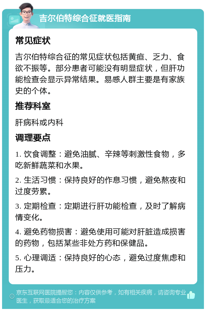 吉尔伯特综合征就医指南 常见症状 吉尔伯特综合征的常见症状包括黄疸、乏力、食欲不振等。部分患者可能没有明显症状，但肝功能检查会显示异常结果。易感人群主要是有家族史的个体。 推荐科室 肝病科或内科 调理要点 1. 饮食调整：避免油腻、辛辣等刺激性食物，多吃新鲜蔬菜和水果。 2. 生活习惯：保持良好的作息习惯，避免熬夜和过度劳累。 3. 定期检查：定期进行肝功能检查，及时了解病情变化。 4. 避免药物损害：避免使用可能对肝脏造成损害的药物，包括某些非处方药和保健品。 5. 心理调适：保持良好的心态，避免过度焦虑和压力。