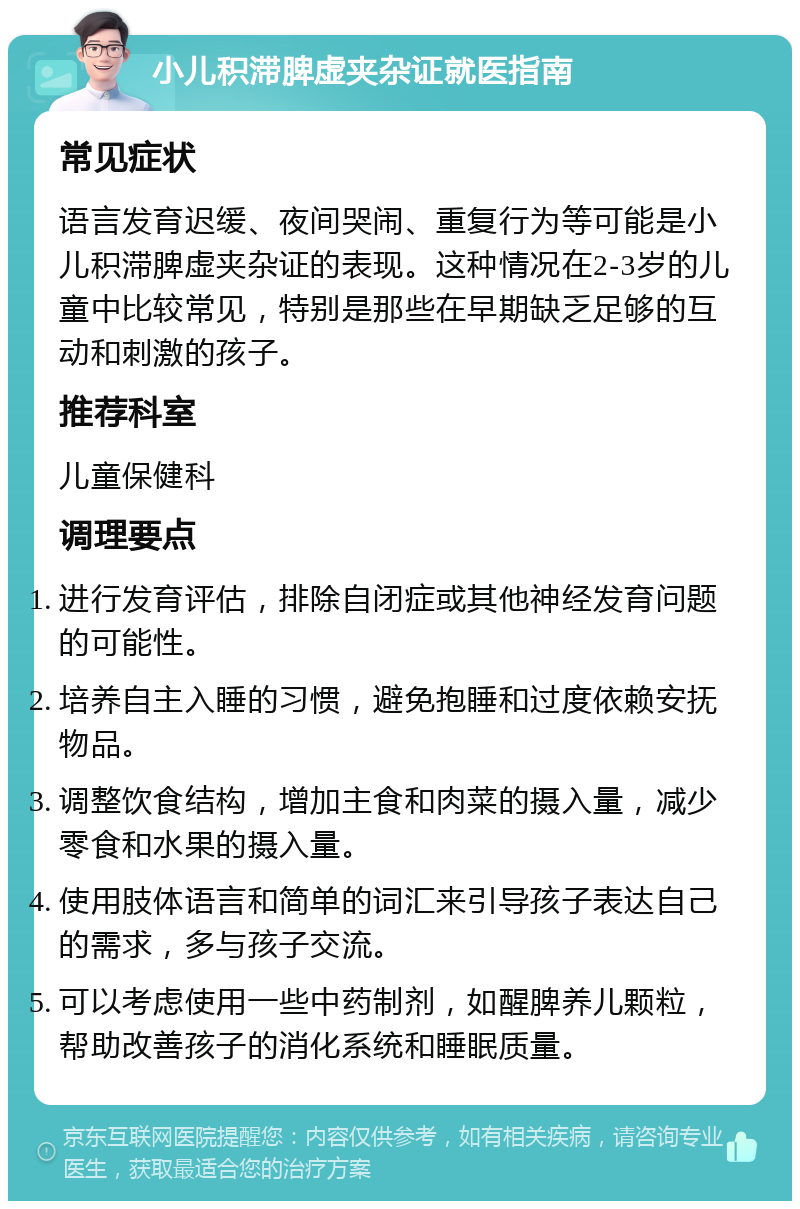 小儿积滞脾虚夹杂证就医指南 常见症状 语言发育迟缓、夜间哭闹、重复行为等可能是小儿积滞脾虚夹杂证的表现。这种情况在2-3岁的儿童中比较常见，特别是那些在早期缺乏足够的互动和刺激的孩子。 推荐科室 儿童保健科 调理要点 进行发育评估，排除自闭症或其他神经发育问题的可能性。 培养自主入睡的习惯，避免抱睡和过度依赖安抚物品。 调整饮食结构，增加主食和肉菜的摄入量，减少零食和水果的摄入量。 使用肢体语言和简单的词汇来引导孩子表达自己的需求，多与孩子交流。 可以考虑使用一些中药制剂，如醒脾养儿颗粒，帮助改善孩子的消化系统和睡眠质量。