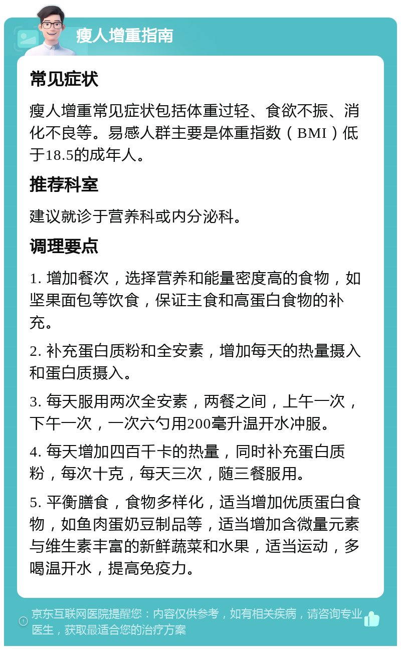 瘦人增重指南 常见症状 瘦人增重常见症状包括体重过轻、食欲不振、消化不良等。易感人群主要是体重指数（BMI）低于18.5的成年人。 推荐科室 建议就诊于营养科或内分泌科。 调理要点 1. 增加餐次，选择营养和能量密度高的食物，如坚果面包等饮食，保证主食和高蛋白食物的补充。 2. 补充蛋白质粉和全安素，增加每天的热量摄入和蛋白质摄入。 3. 每天服用两次全安素，两餐之间，上午一次，下午一次，一次六勺用200毫升温开水冲服。 4. 每天增加四百千卡的热量，同时补充蛋白质粉，每次十克，每天三次，随三餐服用。 5. 平衡膳食，食物多样化，适当增加优质蛋白食物，如鱼肉蛋奶豆制品等，适当增加含微量元素与维生素丰富的新鲜蔬菜和水果，适当运动，多喝温开水，提高免疫力。