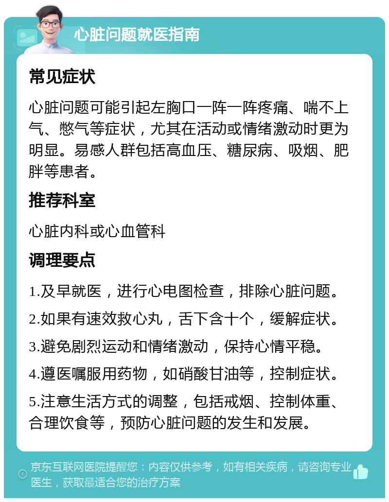 心脏问题就医指南 常见症状 心脏问题可能引起左胸口一阵一阵疼痛、喘不上气、憋气等症状，尤其在活动或情绪激动时更为明显。易感人群包括高血压、糖尿病、吸烟、肥胖等患者。 推荐科室 心脏内科或心血管科 调理要点 1.及早就医，进行心电图检查，排除心脏问题。 2.如果有速效救心丸，舌下含十个，缓解症状。 3.避免剧烈运动和情绪激动，保持心情平稳。 4.遵医嘱服用药物，如硝酸甘油等，控制症状。 5.注意生活方式的调整，包括戒烟、控制体重、合理饮食等，预防心脏问题的发生和发展。