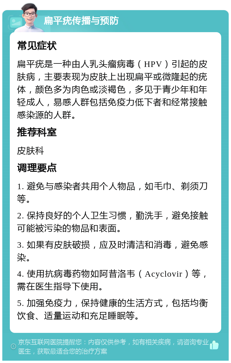 扁平疣传播与预防 常见症状 扁平疣是一种由人乳头瘤病毒（HPV）引起的皮肤病，主要表现为皮肤上出现扁平或微隆起的疣体，颜色多为肉色或淡褐色，多见于青少年和年轻成人，易感人群包括免疫力低下者和经常接触感染源的人群。 推荐科室 皮肤科 调理要点 1. 避免与感染者共用个人物品，如毛巾、剃须刀等。 2. 保持良好的个人卫生习惯，勤洗手，避免接触可能被污染的物品和表面。 3. 如果有皮肤破损，应及时清洁和消毒，避免感染。 4. 使用抗病毒药物如阿昔洛韦（Acyclovir）等，需在医生指导下使用。 5. 加强免疫力，保持健康的生活方式，包括均衡饮食、适量运动和充足睡眠等。