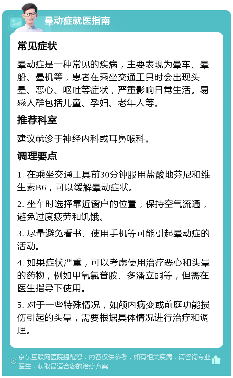 晕动症就医指南 常见症状 晕动症是一种常见的疾病，主要表现为晕车、晕船、晕机等，患者在乘坐交通工具时会出现头晕、恶心、呕吐等症状，严重影响日常生活。易感人群包括儿童、孕妇、老年人等。 推荐科室 建议就诊于神经内科或耳鼻喉科。 调理要点 1. 在乘坐交通工具前30分钟服用盐酸地芬尼和维生素B6，可以缓解晕动症状。 2. 坐车时选择靠近窗户的位置，保持空气流通，避免过度疲劳和饥饿。 3. 尽量避免看书、使用手机等可能引起晕动症的活动。 4. 如果症状严重，可以考虑使用治疗恶心和头晕的药物，例如甲氧氯普胺、多潘立酮等，但需在医生指导下使用。 5. 对于一些特殊情况，如颅内病变或前庭功能损伤引起的头晕，需要根据具体情况进行治疗和调理。