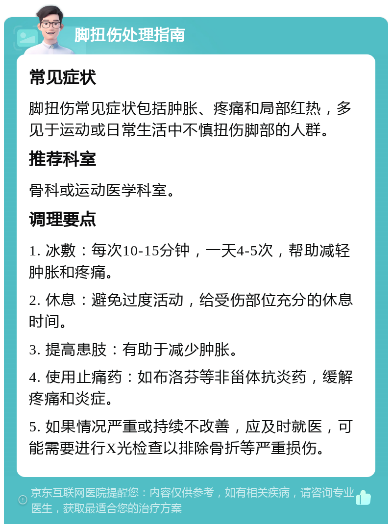 脚扭伤处理指南 常见症状 脚扭伤常见症状包括肿胀、疼痛和局部红热，多见于运动或日常生活中不慎扭伤脚部的人群。 推荐科室 骨科或运动医学科室。 调理要点 1. 冰敷：每次10-15分钟，一天4-5次，帮助减轻肿胀和疼痛。 2. 休息：避免过度活动，给受伤部位充分的休息时间。 3. 提高患肢：有助于减少肿胀。 4. 使用止痛药：如布洛芬等非甾体抗炎药，缓解疼痛和炎症。 5. 如果情况严重或持续不改善，应及时就医，可能需要进行X光检查以排除骨折等严重损伤。