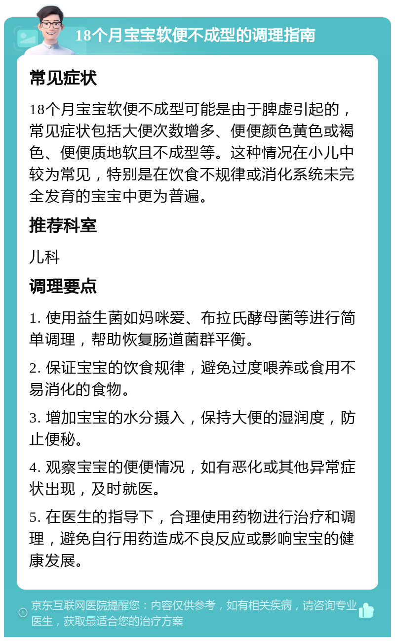 18个月宝宝软便不成型的调理指南 常见症状 18个月宝宝软便不成型可能是由于脾虚引起的，常见症状包括大便次数增多、便便颜色黄色或褐色、便便质地软且不成型等。这种情况在小儿中较为常见，特别是在饮食不规律或消化系统未完全发育的宝宝中更为普遍。 推荐科室 儿科 调理要点 1. 使用益生菌如妈咪爱、布拉氏酵母菌等进行简单调理，帮助恢复肠道菌群平衡。 2. 保证宝宝的饮食规律，避免过度喂养或食用不易消化的食物。 3. 增加宝宝的水分摄入，保持大便的湿润度，防止便秘。 4. 观察宝宝的便便情况，如有恶化或其他异常症状出现，及时就医。 5. 在医生的指导下，合理使用药物进行治疗和调理，避免自行用药造成不良反应或影响宝宝的健康发展。