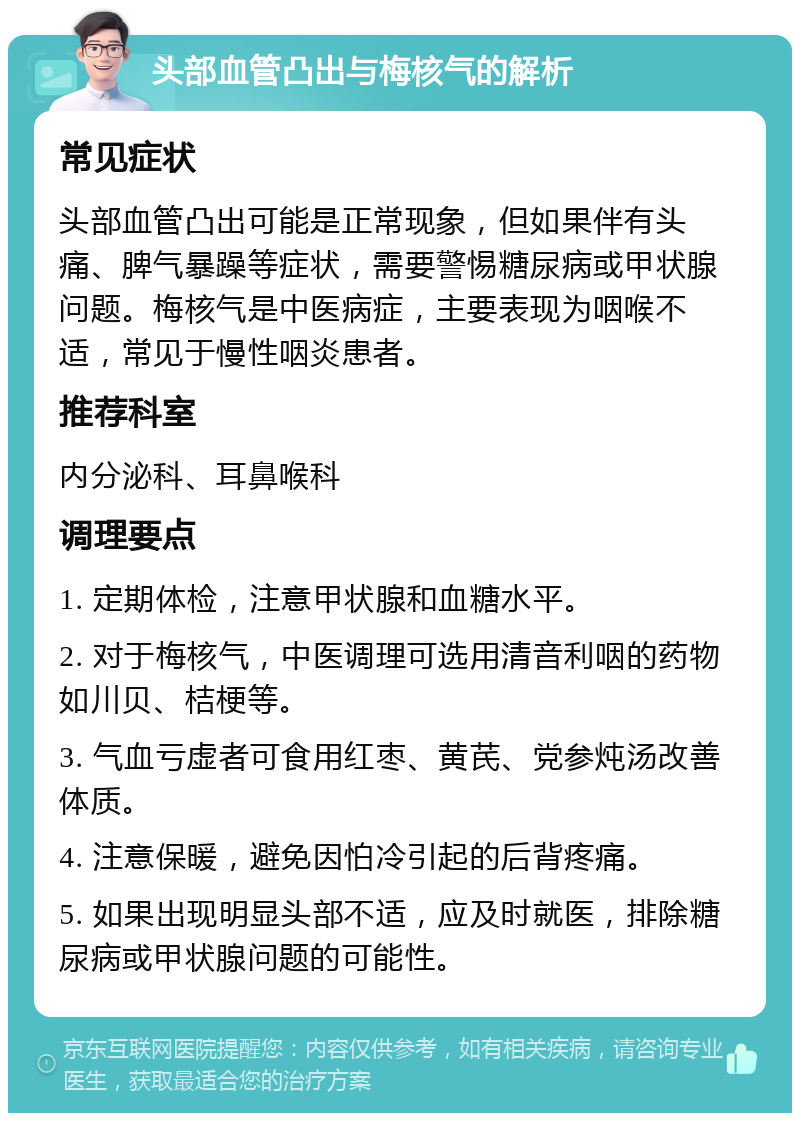 头部血管凸出与梅核气的解析 常见症状 头部血管凸出可能是正常现象，但如果伴有头痛、脾气暴躁等症状，需要警惕糖尿病或甲状腺问题。梅核气是中医病症，主要表现为咽喉不适，常见于慢性咽炎患者。 推荐科室 内分泌科、耳鼻喉科 调理要点 1. 定期体检，注意甲状腺和血糖水平。 2. 对于梅核气，中医调理可选用清音利咽的药物如川贝、桔梗等。 3. 气血亏虚者可食用红枣、黄芪、党参炖汤改善体质。 4. 注意保暖，避免因怕冷引起的后背疼痛。 5. 如果出现明显头部不适，应及时就医，排除糖尿病或甲状腺问题的可能性。