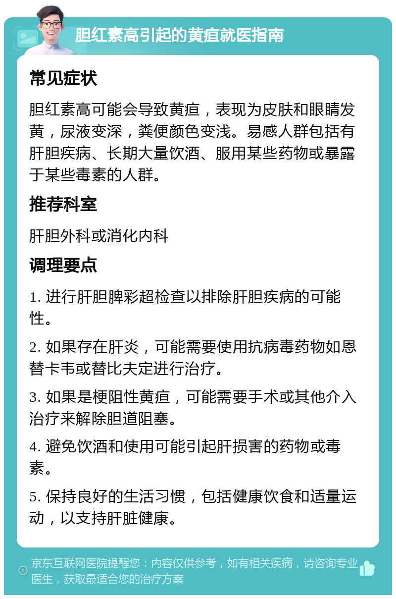 胆红素高引起的黄疸就医指南 常见症状 胆红素高可能会导致黄疸，表现为皮肤和眼睛发黄，尿液变深，粪便颜色变浅。易感人群包括有肝胆疾病、长期大量饮酒、服用某些药物或暴露于某些毒素的人群。 推荐科室 肝胆外科或消化内科 调理要点 1. 进行肝胆脾彩超检查以排除肝胆疾病的可能性。 2. 如果存在肝炎，可能需要使用抗病毒药物如恩替卡韦或替比夫定进行治疗。 3. 如果是梗阻性黄疸，可能需要手术或其他介入治疗来解除胆道阻塞。 4. 避免饮酒和使用可能引起肝损害的药物或毒素。 5. 保持良好的生活习惯，包括健康饮食和适量运动，以支持肝脏健康。