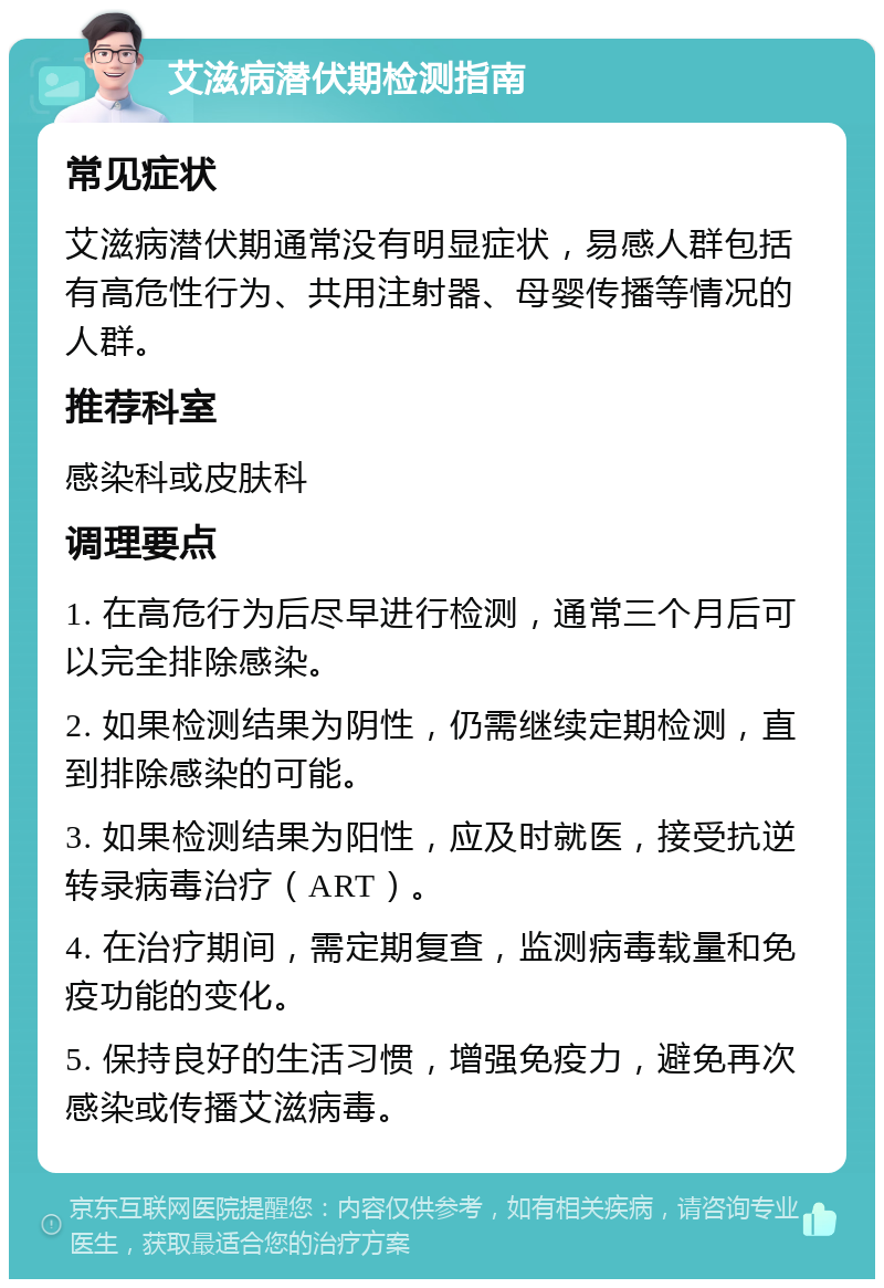 艾滋病潜伏期检测指南 常见症状 艾滋病潜伏期通常没有明显症状，易感人群包括有高危性行为、共用注射器、母婴传播等情况的人群。 推荐科室 感染科或皮肤科 调理要点 1. 在高危行为后尽早进行检测，通常三个月后可以完全排除感染。 2. 如果检测结果为阴性，仍需继续定期检测，直到排除感染的可能。 3. 如果检测结果为阳性，应及时就医，接受抗逆转录病毒治疗（ART）。 4. 在治疗期间，需定期复查，监测病毒载量和免疫功能的变化。 5. 保持良好的生活习惯，增强免疫力，避免再次感染或传播艾滋病毒。